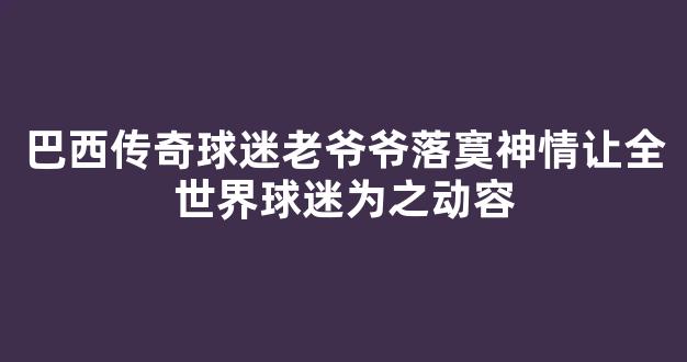 巴西传奇球迷老爷爷落寞神情让全世界球迷为之动容