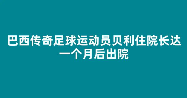 巴西传奇足球运动员贝利住院长达一个月后出院