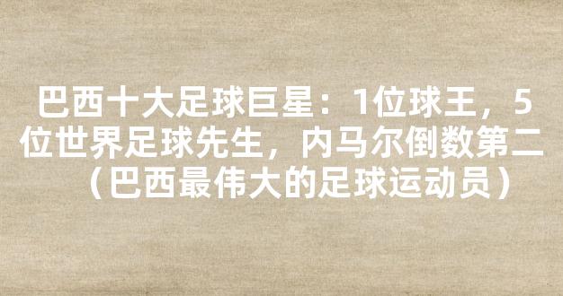 巴西十大足球巨星：1位球王，5位世界足球先生，内马尔倒数第二（巴西最伟大的足球运动员）