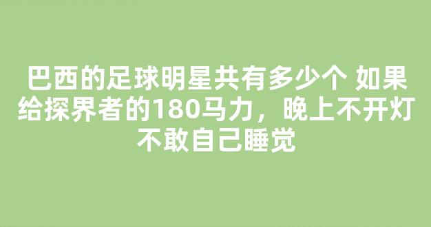 巴西的足球明星共有多少个 如果给探界者的180马力，晚上不开灯不敢自己睡觉