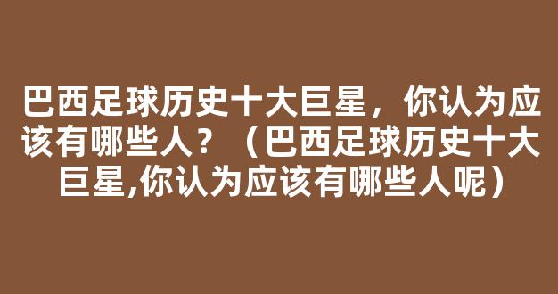 巴西足球历史十大巨星，你认为应该有哪些人？（巴西足球历史十大巨星,你认为应该有哪些人呢）