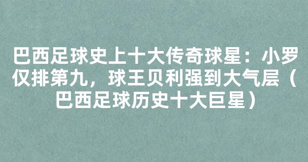 巴西足球史上十大传奇球星：小罗仅排第九，球王贝利强到大气层（巴西足球历史十大巨星）