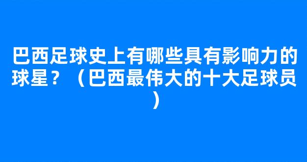 巴西足球史上有哪些具有影响力的球星？（巴西最伟大的十大足球员）