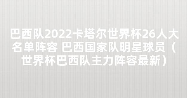 巴西队2022卡塔尔世界杯26人大名单阵容 巴西国家队明星球员（世界杯巴西队主力阵容最新）