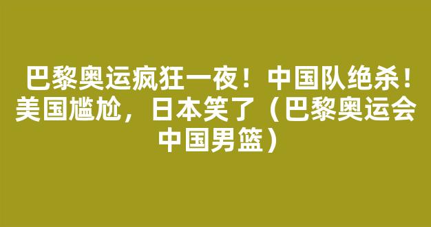 巴黎奥运疯狂一夜！中国队绝杀！美国尴尬，日本笑了（巴黎奥运会中国男篮）