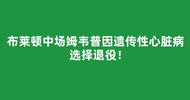 布莱顿中场姆韦普因遗传性心脏病选择退役！