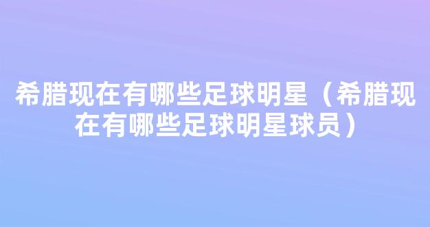 希腊现在有哪些足球明星（希腊现在有哪些足球明星球员）