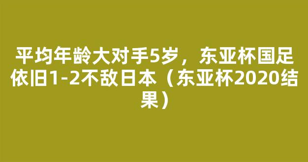 平均年龄大对手5岁，东亚杯国足依旧1-2不敌日本（东亚杯2020结果）