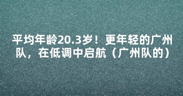 平均年龄20.3岁！更年轻的广州队，在低调中启航（广州队的）