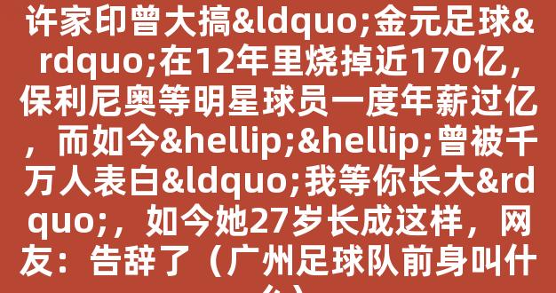 广州足球队主力月薪仅1.5万元！许家印曾大搞“金元足球”在12年里烧掉近170亿，保利尼奥等明星球员一度年薪过亿，而如今……曾被千万人表白“我等你长大”，如今她27岁长成这样，网友：告辞了（广州足球队前身叫什么）