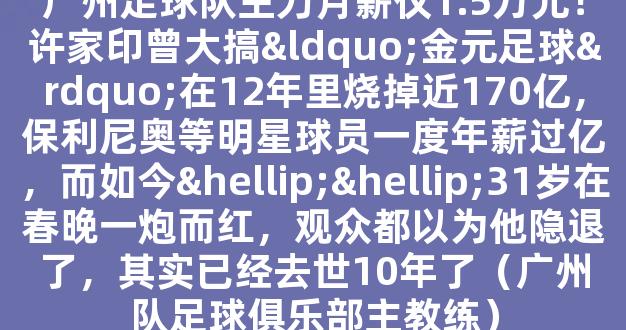 广州足球队主力月薪仅1.5万元！许家印曾大搞“金元足球”在12年里烧掉近170亿，保利尼奥等明星球员一度年薪过亿，而如今……31岁在春晚一炮而红，观众都以为他隐退了，其实已经去世10年了（广州队足球俱乐部主教练）