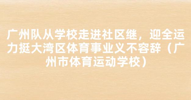 广州队从学校走进社区继，迎全运力挺大湾区体育事业义不容辞（广州市体育运动学校）