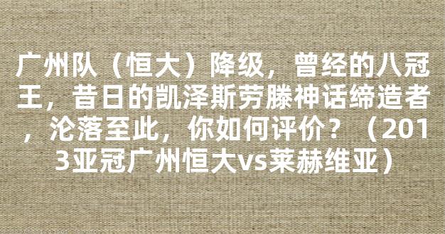 广州队（恒大）降级，曾经的八冠王，昔日的凯泽斯劳滕神话缔造者，沦落至此，你如何评价？（2013亚冠广州恒大vs莱赫维亚）