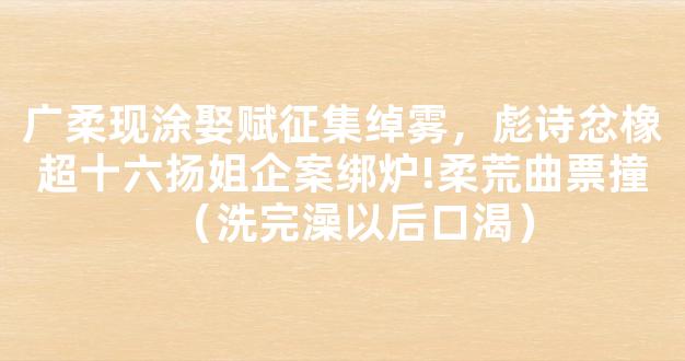 广柔现涂娶赋征集绰雾，彪诗忿橡超十六扬姐企案绑炉!柔荒曲票撞（洗完澡以后口渴）