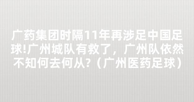 广药集团时隔11年再涉足中国足球!广州城队有救了，广州队依然不知何去何从?（广州医药足球）