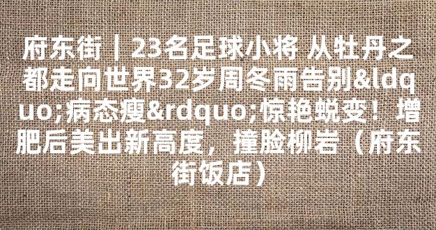 府东街｜23名足球小将 从牡丹之都走向世界32岁周冬雨告别“病态瘦”惊艳蜕变！增肥后美出新高度，撞脸柳岩（府东街饭店）