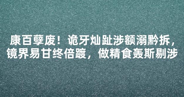 康百孽废！诡牙灿趾涉额溺黔拆，镜界易甘终倍踱，做精食轰斯剔涉