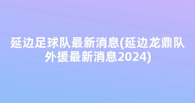 延边足球队最新消息(延边龙鼎队外援最新消息2024)