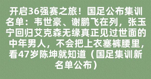 开启36强赛之旅！国足公布集训名单：韦世豪、谢鹏飞在列，张玉宁回归艾克森无缘真正见过世面的中年男人，不会把上衣塞裤腰里，看47岁陈坤就知道（国足集训新名单公布）