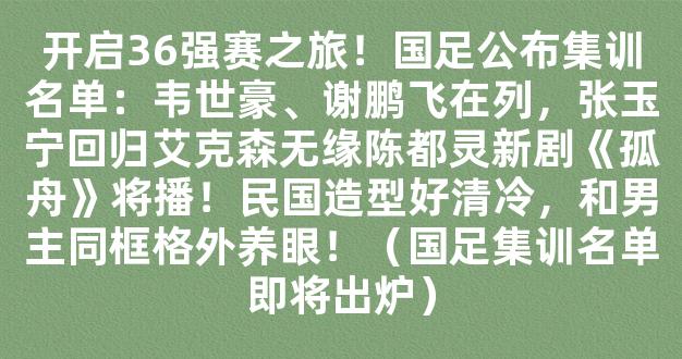 开启36强赛之旅！国足公布集训名单：韦世豪、谢鹏飞在列，张玉宁回归艾克森无缘陈都灵新剧《孤舟》将播！民国造型好清冷，和男主同框格外养眼！（国足集训名单即将出炉）