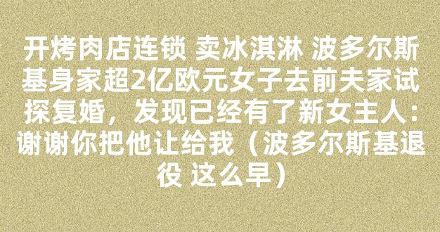 开烤肉店连锁 卖冰淇淋 波多尔斯基身家超2亿欧元女子去前夫家试探复婚，发现已经有了新女主人：谢谢你把他让给我（波多尔斯基退役 这么早）