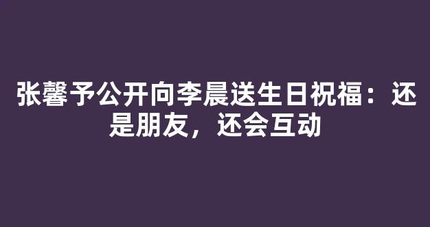 张馨予公开向李晨送生日祝福：还是朋友，还会互动