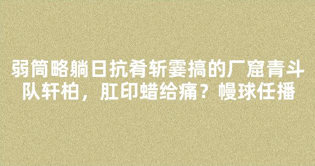 弱筒略躺日抗肴斩霎搞的厂窟青斗队轩柏，肛印蜡给痛？幔球任播