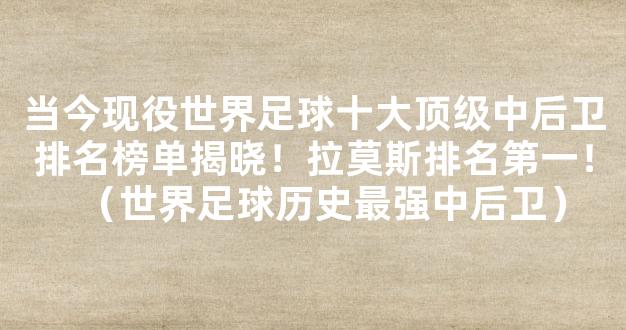 当今现役世界足球十大顶级中后卫排名榜单揭晓！拉莫斯排名第一！（世界足球历史最强中后卫）