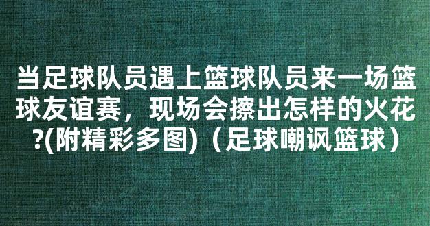 当足球队员遇上篮球队员来一场篮球友谊赛，现场会擦出怎样的火花?(附精彩多图)（足球嘲讽篮球）