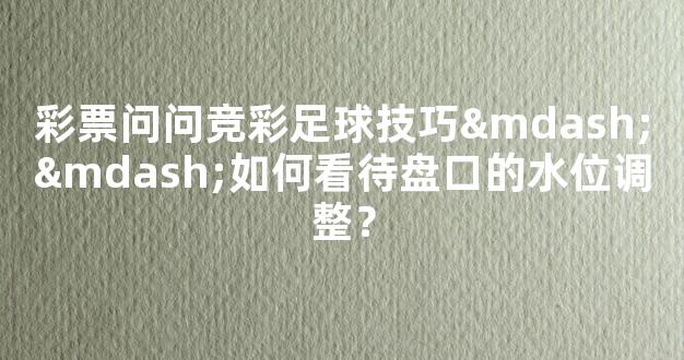 彩票问问竞彩足球技巧——如何看待盘口的水位调整？