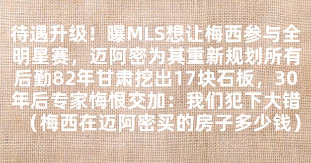 待遇升级！曝MLS想让梅西参与全明星赛，迈阿密为其重新规划所有后勤82年甘肃挖出17块石板，30年后专家悔恨交加：我们犯下大错（梅西在迈阿密买的房子多少钱）