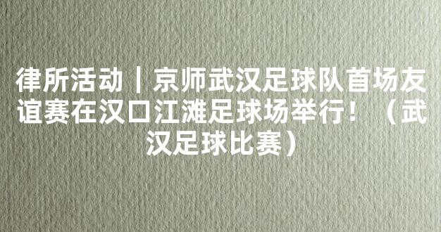 律所活动｜京师武汉足球队首场友谊赛在汉口江滩足球场举行！（武汉足球比赛）