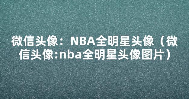 微信头像：NBA全明星头像（微信头像:nba全明星头像图片）