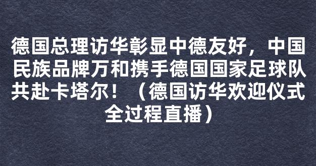 德国总理访华彰显中德友好，中国民族品牌万和携手德国国家足球队共赴卡塔尔！（德国访华欢迎仪式全过程直播）