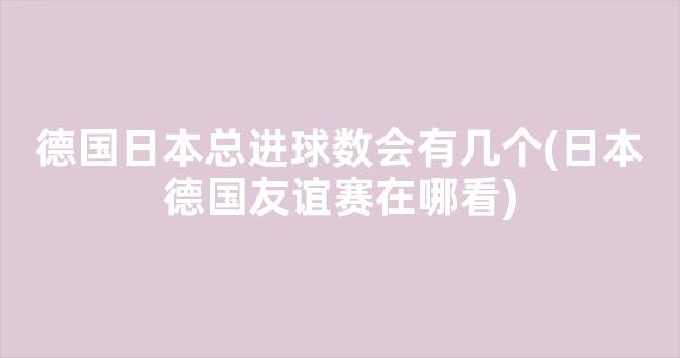 德国日本总进球数会有几个(日本德国友谊赛在哪看)