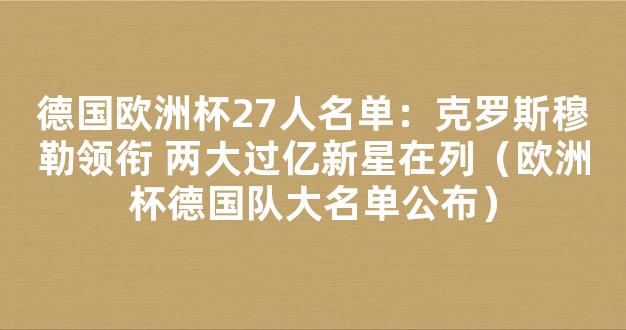 德国欧洲杯27人名单：克罗斯穆勒领衔 两大过亿新星在列（欧洲杯德国队大名单公布）