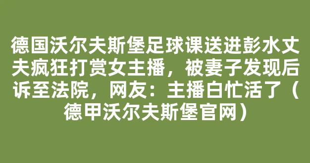 德国沃尔夫斯堡足球课送进彭水丈夫疯狂打赏女主播，被妻子发现后诉至法院，网友：主播白忙活了（德甲沃尔夫斯堡官网）