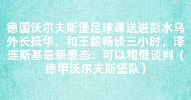 德国沃尔夫斯堡足球课送进彭水乌外长抵华，和王毅畅谈三小时，泽连斯基最新表态：可以和俄谈判（德甲沃尔夫斯堡队）