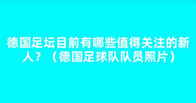 德国足坛目前有哪些值得关注的新人？（德国足球队队员照片）