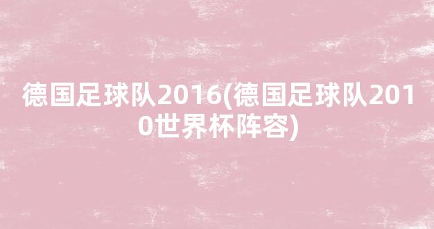 德国足球队2016(德国足球队2010世界杯阵容)