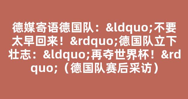 德媒寄语德国队：“不要太早回来！”德国队立下壮志：“再夺世界杯！”（德国队赛后采访）