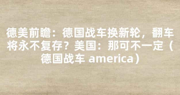 德美前瞻：德国战车换新轮，翻车将永不复存？美国：那可不一定（德国战车 america）