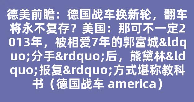 德美前瞻：德国战车换新轮，翻车将永不复存？美国：那可不一定2013年，被相爱7年的郭富城“分手”后，熊黛林“报复”方式堪称教科书（德国战车 america）