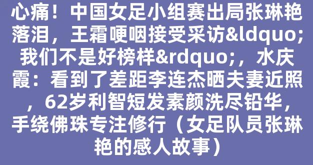 心痛！中国女足小组赛出局张琳艳落泪，王霜哽咽接受采访“我们不是好榜样”，水庆霞：看到了差距李连杰晒夫妻近照，62岁利智短发素颜洗尽铅华，手绕佛珠专注修行（女足队员张琳艳的感人故事）