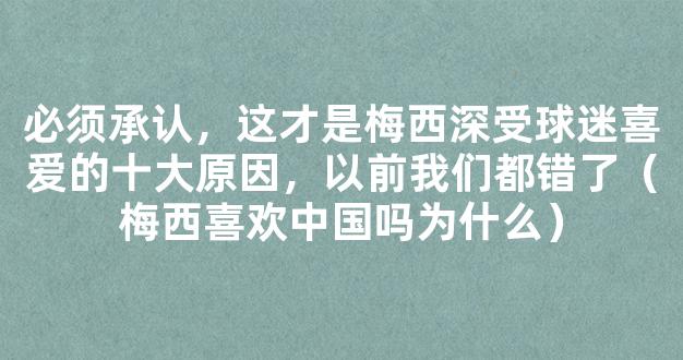 必须承认，这才是梅西深受球迷喜爱的十大原因，以前我们都错了（梅西喜欢中国吗为什么）