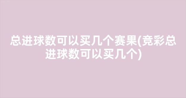 总进球数可以买几个赛果(竞彩总进球数可以买几个)