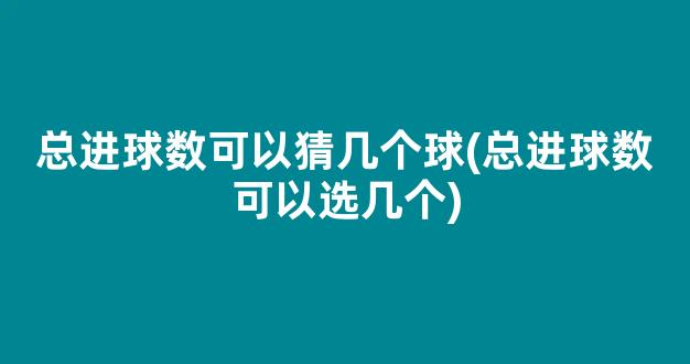 总进球数可以猜几个球(总进球数可以选几个)