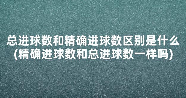 总进球数和精确进球数区别是什么(精确进球数和总进球数一样吗)