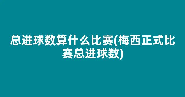 总进球数算什么比赛(梅西正式比赛总进球数)