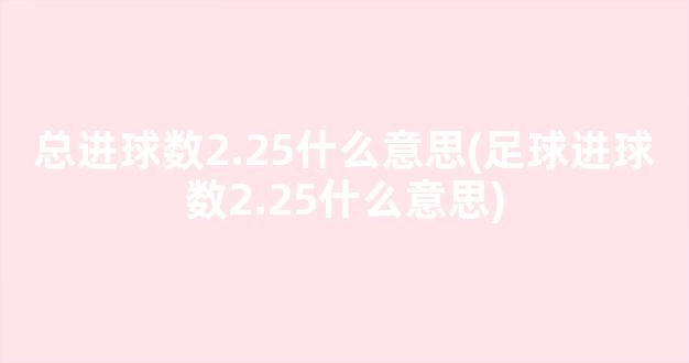 总进球数2.25什么意思(足球进球数2.25什么意思)